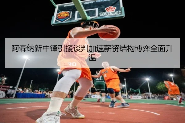 阿森纳新中锋引援谈判加速薪资结构博弈全面升温