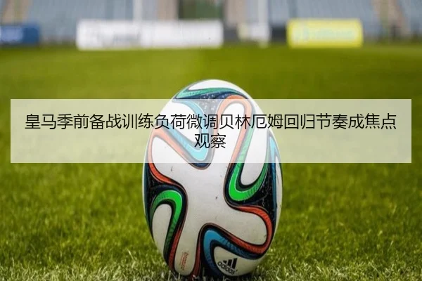 皇马季前备战训练负荷微调贝林厄姆回归节奏成焦点观察