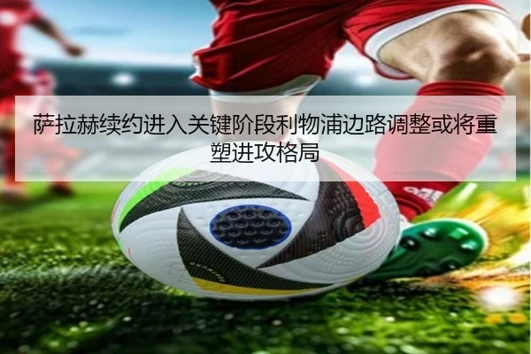 萨拉赫续约进入关键阶段利物浦边路调整或将重塑进攻格局