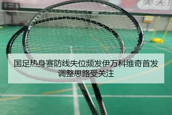 国足热身赛防线失位频发伊万科维奇首发调整思路受关注